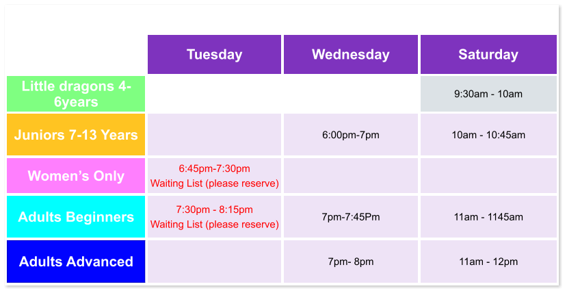 Tuesday Wednesday Saturday Little dragons 4- 6years   9:30am - 10am Juniors 7-13 Years   6:00pm-7pm  10am - 10:45am Women’s Only 6:45pm-7:30pm  Waiting List (please reserve)   Adults Beginners 7:30pm - 8:15pm Waiting List (please reserve)  7pm-7:45Pm  11am - 1145am Adults Advanced   7pm- 8pm  11am - 12pm