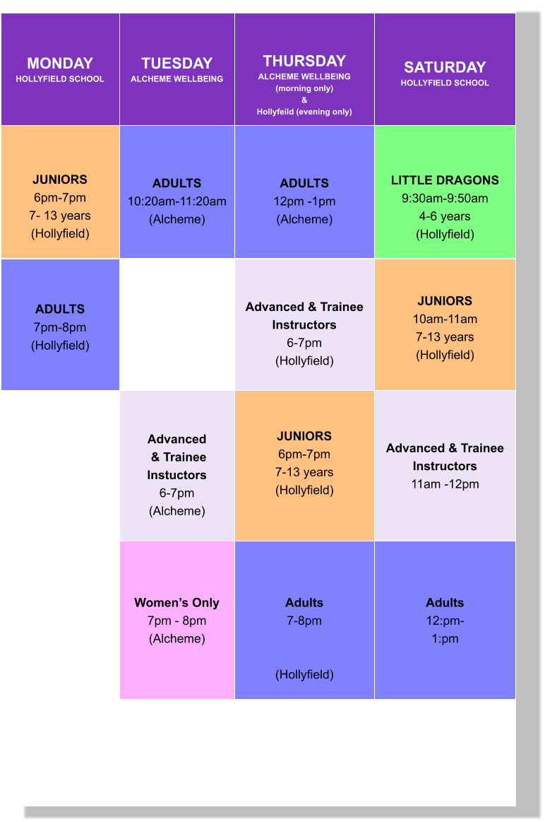 MONDAY HOLLYFIELD SCHOOL  TUESDAY ALCHEME WELLBEING   THURSDAY ALCHEME WELLBEING (morning only) & Hollyfeild (evening only)   SATURDAY HOLLYFIELD SCHOOL      JUNIORS 6pm-7pm 7- 13 years (Hollyfield)   ADULTS 10:20am-11:20am (Alcheme)  ADULTS 12pm -1pm (Alcheme)   LITTLE DRAGONS 9:30am-9:50am 4-6 years (Hollyfield)  ADULTS 7pm-8pm (Hollyfield)     Advanced & Trainee  Instructors 6-7pm (Hollyfield)    JUNIORS 10am-11am 7-13 years (Hollyfield)    Advanced  & Trainee Instuctors 6-7pm (Alcheme)  JUNIORS 6pm-7pm 7-13 years (Hollyfield)     Advanced & Trainee  Instructors 11am -12pm     Women’s Only 7pm - 8pm (Alcheme)    Adults 7-8pm   (Hollyfield)   Adults 12:pm- 1:pm