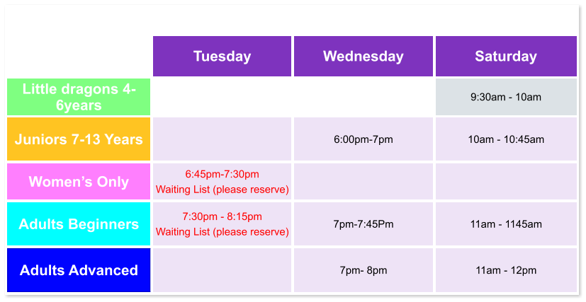 Tuesday Wednesday Saturday Little dragons 4- 6years   9:30am - 10am Juniors 7-13 Years   6:00pm-7pm  10am - 10:45am Women’s Only 6:45pm-7:30pm  Waiting List (please reserve)   Adults Beginners 7:30pm - 8:15pm Waiting List (please reserve)  7pm-7:45Pm  11am - 1145am Adults Advanced   7pm- 8pm  11am - 12pm