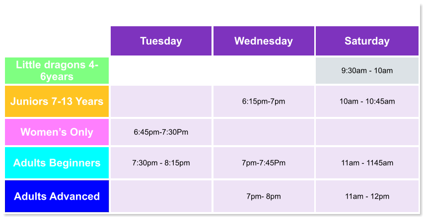 Tuesday Wednesday Saturday Little dragons 4- 6years   9:30am - 10am Juniors 7-13 Years   6:15pm-7pm  10am - 10:45am Women’s Only 6:45pm-7:30Pm   Adults Beginners 7:30pm - 8:15pm  7pm-7:45Pm  11am - 1145am Adults Advanced   7pm- 8pm  11am - 12pm