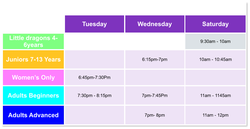 Tuesday Wednesday Saturday Little dragons 4- 6years   9:30am - 10am Juniors 7-13 Years   6:15pm-7pm  10am - 10:45am Women’s Only 6:45pm-7:30Pm   Adults Beginners 7:30pm - 8:15pm  7pm-7:45Pm  11am - 1145am Adults Advanced   7pm- 8pm  11am - 12pm