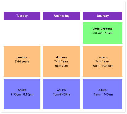 Tuesday Wednesday Saturday    Little Dragons 9:30am - 10am     Juniors 7-14 years     Juniors 7-14 Years 6pm-7pm  Juniors 7-14 Years 10am - 10:45am   Adults 7:30pm - 8:15pm    Adults\ 7pm-7:45Pm  Adults 11am - 1145am