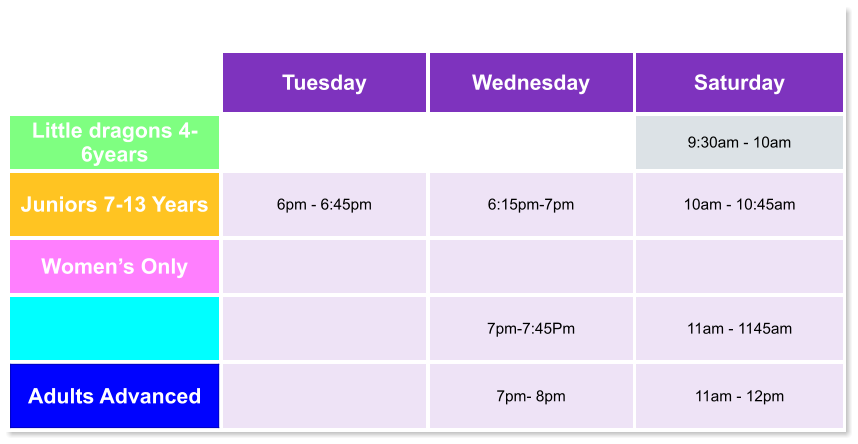 Tuesday Wednesday Saturday Little dragons 4- 6years   9:30am - 10am Juniors 7-13 Years 6pm - 6:45pm  6:15pm-7pm  10am - 10:45am Women’s Only       7pm-7:45Pm  11am - 1145am Adults Advanced   7pm- 8pm  11am - 12pm