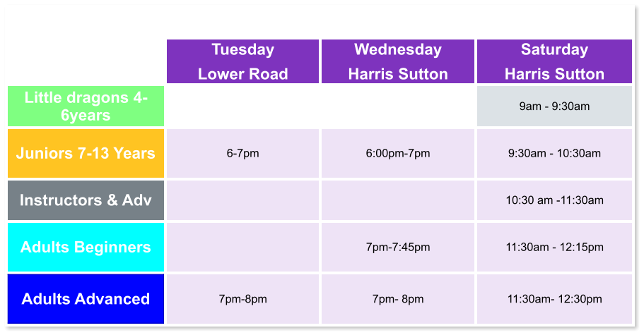 Tuesday Lower Road Wednesday Harris Sutton Saturday Harris Sutton Little dragons 4- 6years   9am - 9:30am Juniors 7-13 Years 6-7pm  6:00pm-7pm  9:30am - 10:30am Instructors & Adv   10:30 am -11:30am Adults Beginners   7pm-7:45pm  11:30am - 12:15pm Adults Advanced 7pm-8pm  7pm- 8pm  11:30am- 12:30pm