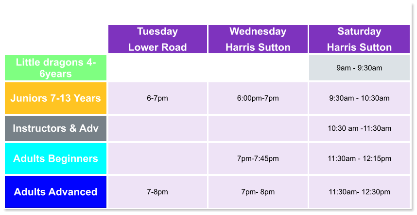 Tuesday Lower Road Wednesday Harris Sutton Saturday Harris Sutton Little dragons 4- 6years   9am - 9:30am Juniors 7-13 Years 6-7pm  6:00pm-7pm  9:30am - 10:30am Instructors & Adv   10:30 am -11:30am Adults Beginners   7pm-7:45pm  11:30am - 12:15pm Adults Advanced 7-8pm  7pm- 8pm  11:30am- 12:30pm