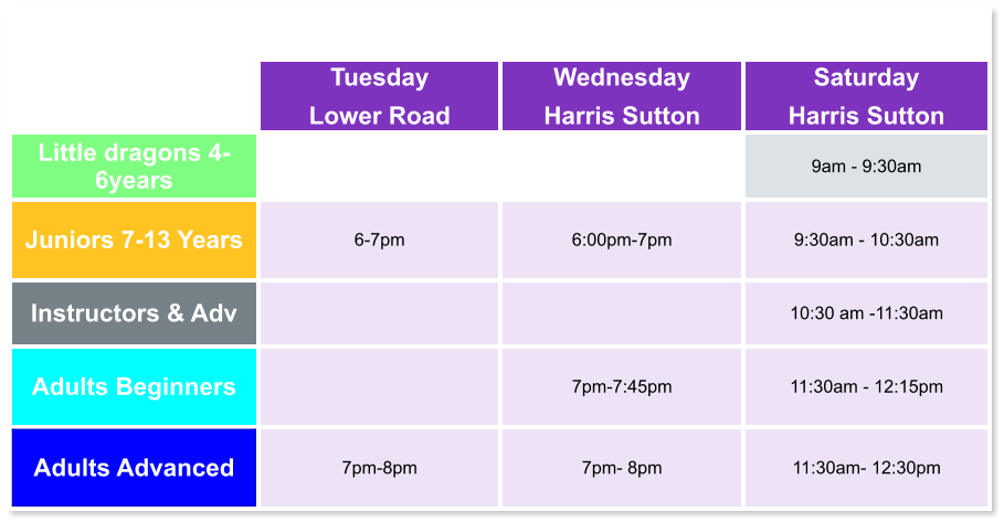 Tuesday Lower Road Wednesday Harris Sutton Saturday Harris Sutton Little dragons 4- 6years   9am - 9:30am Juniors 7-13 Years 6-7pm  6:00pm-7pm  9:30am - 10:30am Instructors & Adv   10:30 am -11:30am Adults Beginners   7pm-7:45pm  11:30am - 12:15pm Adults Advanced 7pm-8pm  7pm- 8pm  11:30am- 12:30pm