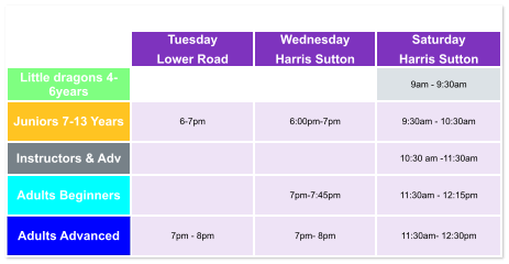 Tuesday Lower Road Wednesday Harris Sutton Saturday Harris Sutton Little dragons 4- 6years   9am - 9:30am Juniors 7-13 Years 6-7pm  6:00pm-7pm  9:30am - 10:30am Instructors & Adv   10:30 am -11:30am Adults Beginners   7pm-7:45pm  11:30am - 12:15pm Adults Advanced 7pm - 8pm  7pm- 8pm  11:30am- 12:30pm