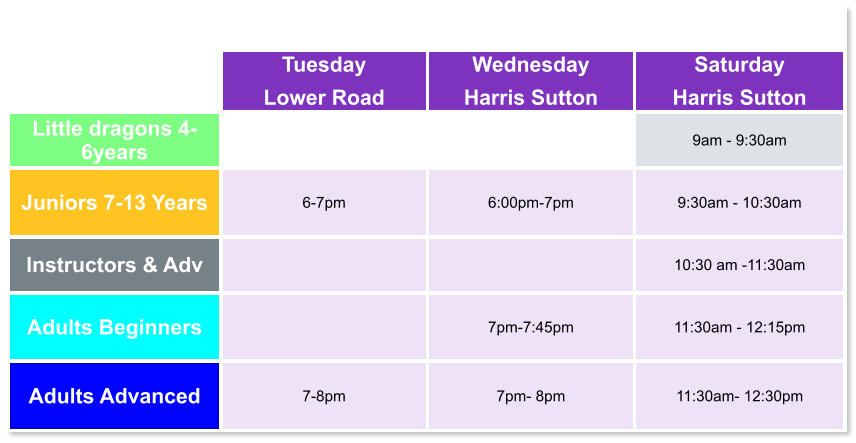 Tuesday Lower Road Wednesday Harris Sutton Saturday Harris Sutton Little dragons 4- 6years   9am - 9:30am Juniors 7-13 Years 6-7pm  6:00pm-7pm  9:30am - 10:30am Instructors & Adv   10:30 am -11:30am Adults Beginners   7pm-7:45pm  11:30am - 12:15pm Adults Advanced 7-8pm  7pm- 8pm  11:30am- 12:30pm