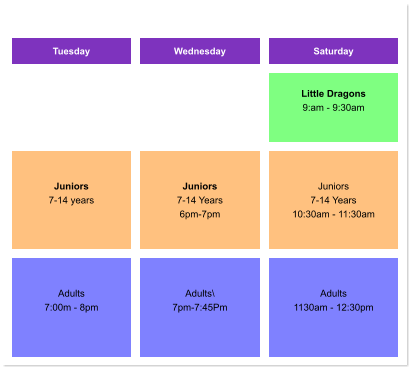Tuesday Wednesday Saturday    Little Dragons 9:am - 9:30am     Juniors 7-14 years     Juniors 7-14 Years 6pm-7pm  Juniors 7-14 Years 10:30am - 11:30am   Adults 7:00m - 8pm    Adults\ 7pm-7:45Pm  Adults 1130am - 12:30pm
